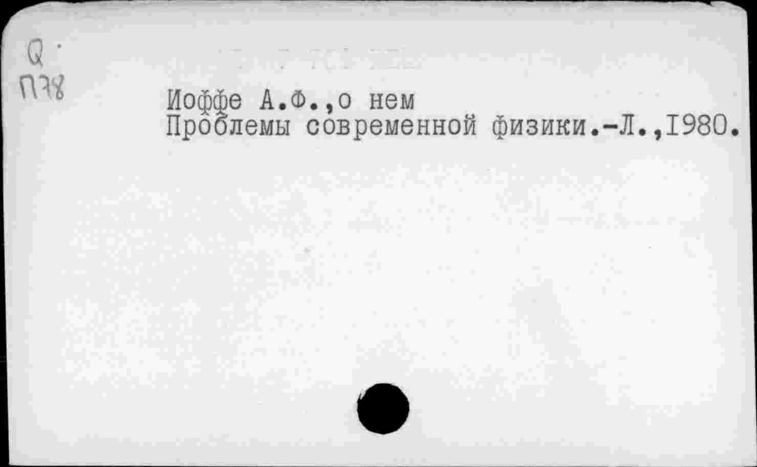 ﻿Иоффе А.Ф.,о нем
Проблемы современной физики.-Л.,1980.